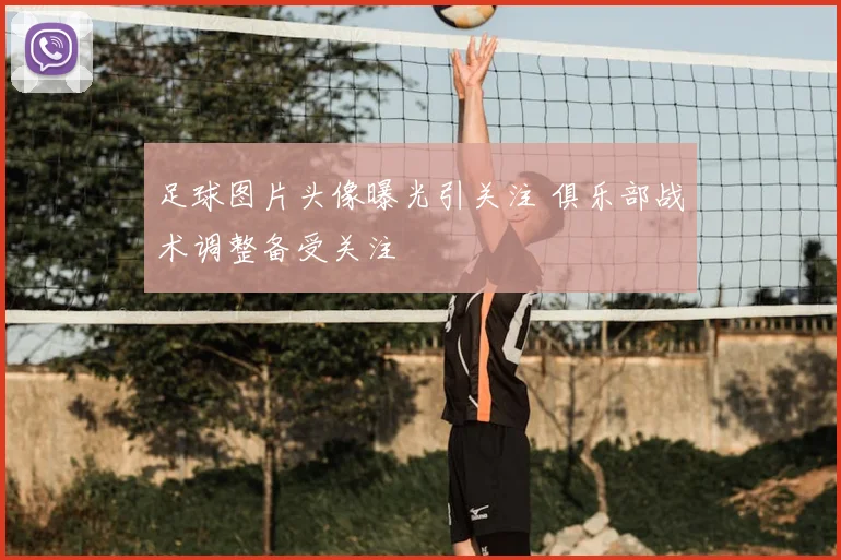 足球图片头像曝光引关注 俱乐部战术调整备受关注