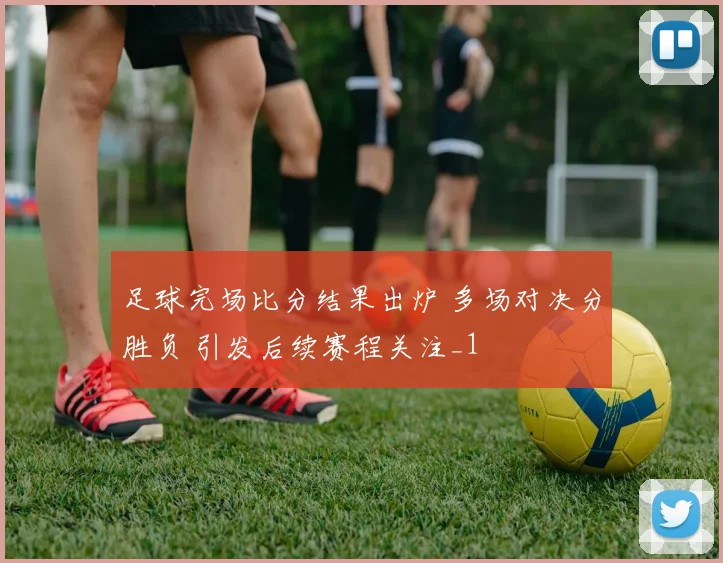 足球完场比分结果出炉 多场对决分胜负 引发后续赛程关注_1