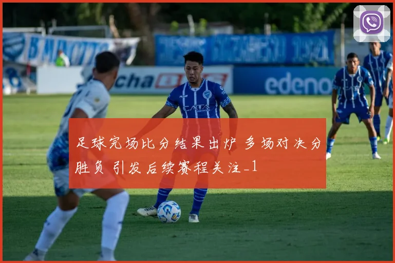足球完场比分结果出炉 多场对决分胜负 引发后续赛程关注_1