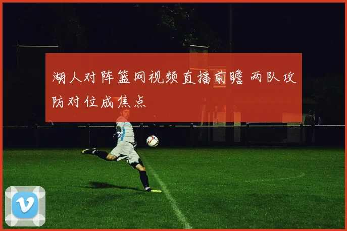 湖人对阵篮网视频直播前瞻 两队攻防对位成焦点