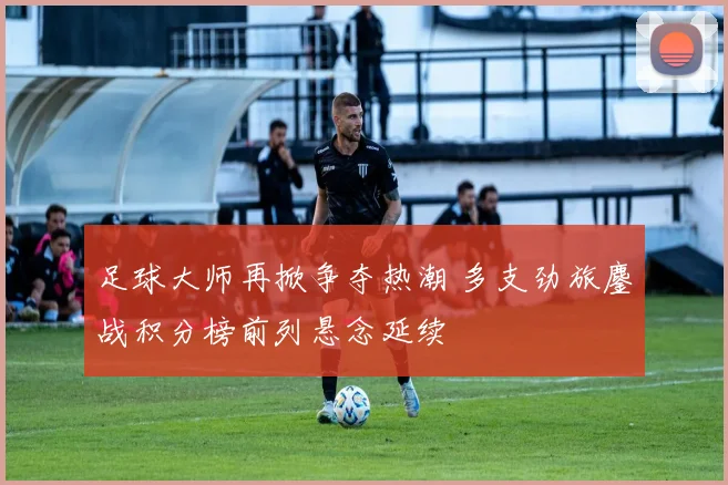 足球大师再掀争夺热潮 多支劲旅鏖战积分榜前列悬念延续