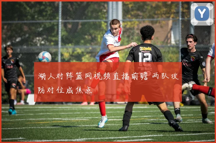 湖人对阵篮网视频直播前瞻 两队攻防对位成焦点