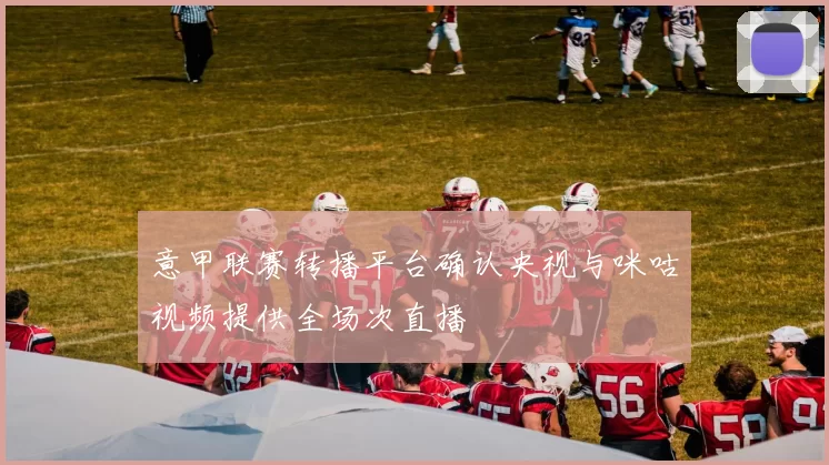 意甲联赛转播平台确认央视与咪咕视频提供全场次直播