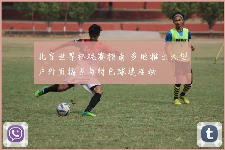 北京世界杯观赛指南 多地推出大型户外直播点与特色球迷活动
