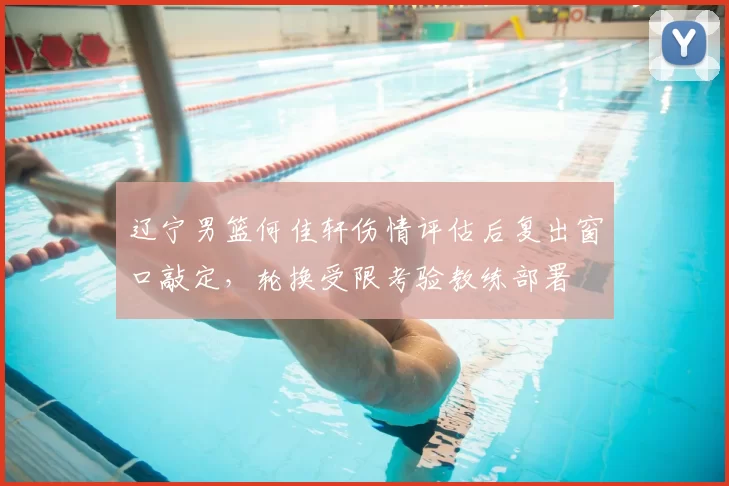 辽宁男篮何佳轩伤情评估后复出窗口敲定，轮换受限考验教练部署