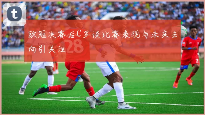 欧冠决赛后C罗谈比赛表现与未来去向引关注