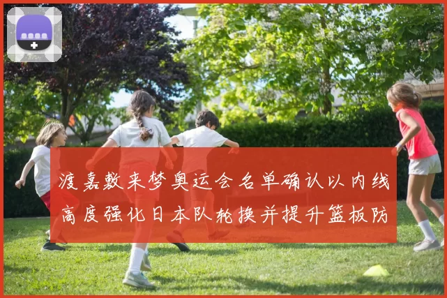 渡嘉敷来梦奥运会名单确认以内线高度强化日本队轮换并提升篮板防守