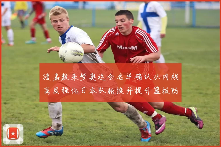 渡嘉敷来梦奥运会名单确认以内线高度强化日本队轮换并提升篮板防守