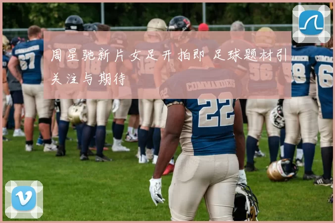周星驰新片女足开拍即 足球题材引关注与期待