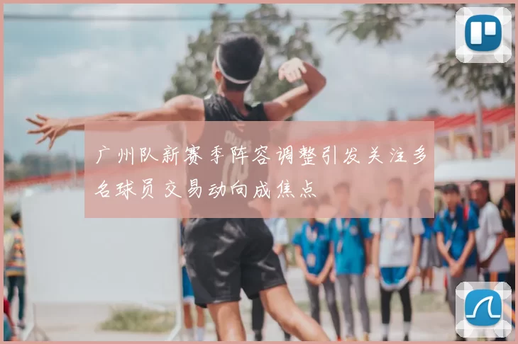 广州队新赛季阵容调整引发关注多名球员交易动向成焦点