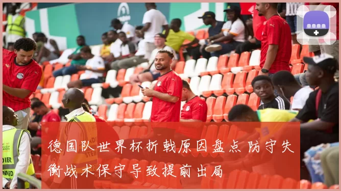 德国队世界杯折戟原因盘点 防守失衡战术保守导致提前出局