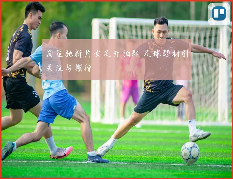 周星驰新片女足开拍即 足球题材引关注与期待