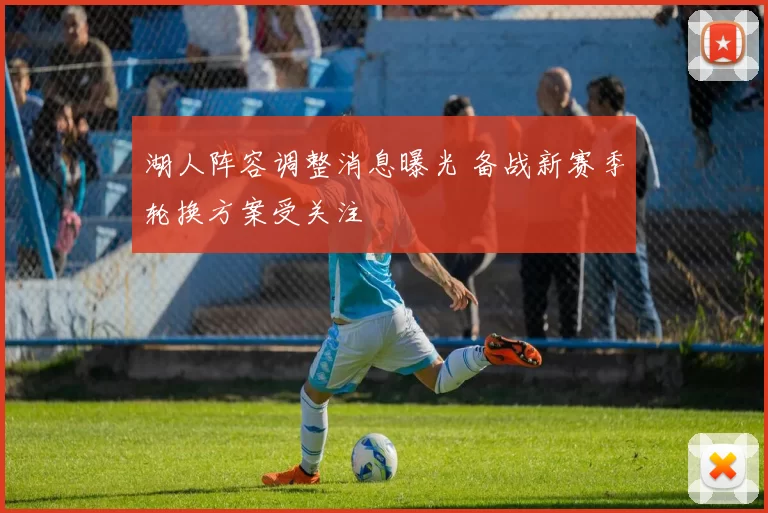 湖人阵容调整消息曝光 备战新赛季轮换方案受关注