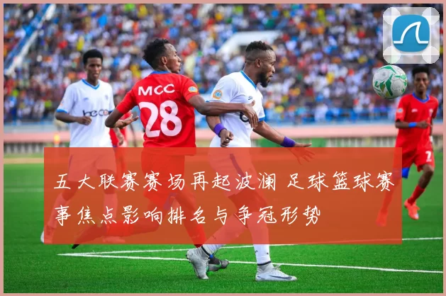 五大联赛赛场再起波澜 足球篮球赛事焦点影响排名与争冠形势