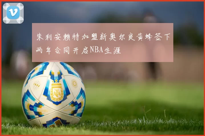 朱利安赖特加盟新奥尔良黄蜂签下两年合同开启NBA生涯