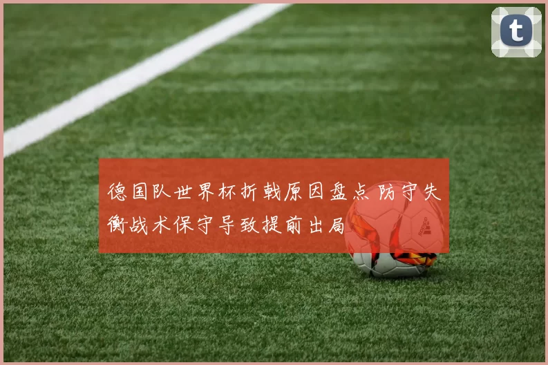 德国队世界杯折戟原因盘点 防守失衡战术保守导致提前出局
