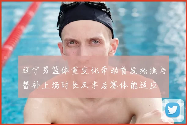 辽宁男篮体重变化牵动首发轮换与替补上场时长及季后赛体能适应