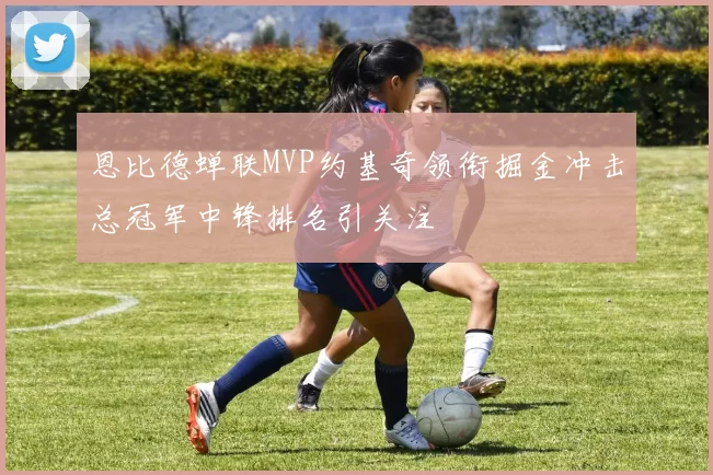 恩比德蝉联MVP约基奇领衔掘金冲击总冠军中锋排名引关注