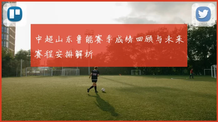 中超山东鲁能赛季成绩回顾与未来赛程安排解析