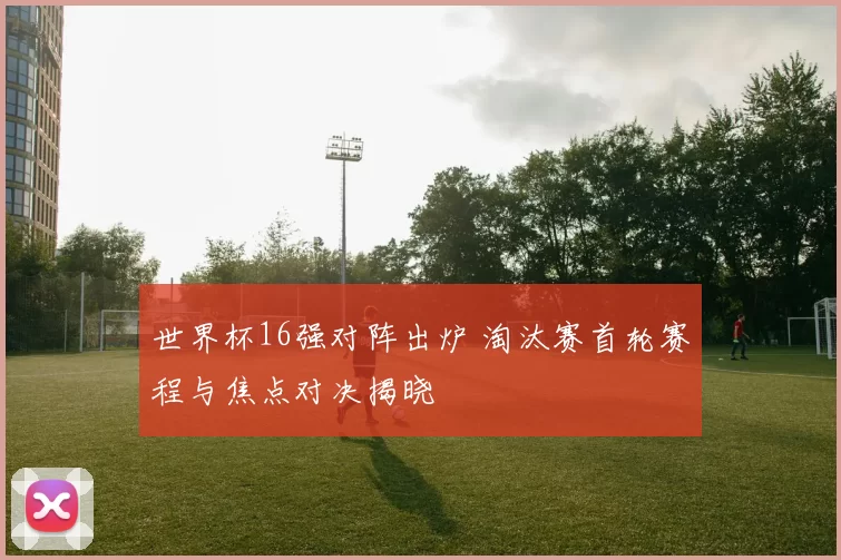 世界杯16强对阵出炉 淘汰赛首轮赛程与焦点对决揭晓