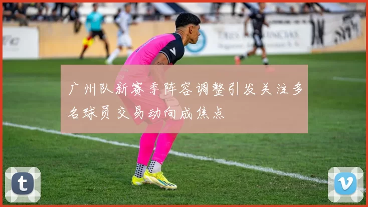 广州队新赛季阵容调整引发关注多名球员交易动向成焦点