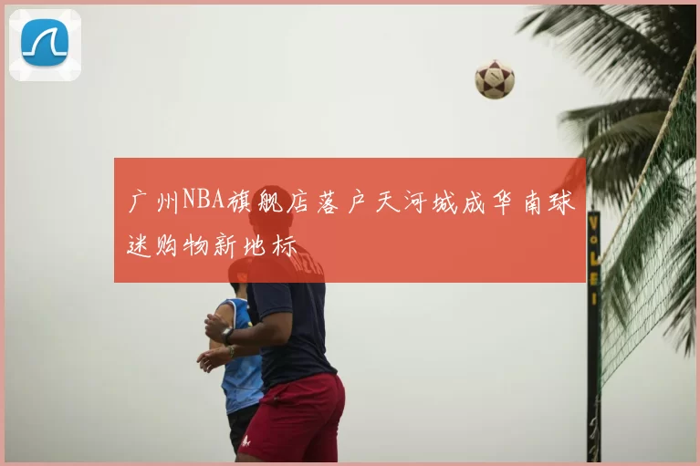 广州NBA旗舰店落户天河城成华南球迷购物新地标