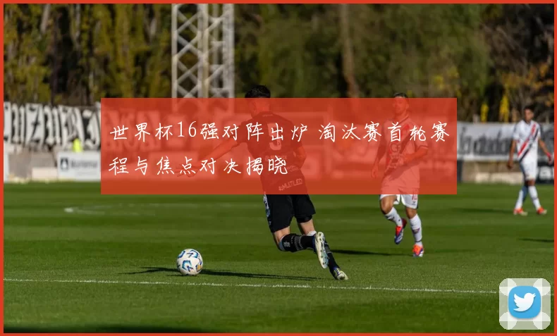 世界杯16强对阵出炉 淘汰赛首轮赛程与焦点对决揭晓